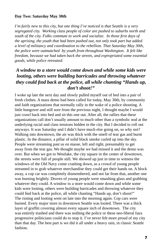 Day Two: Saturday May 30th  ’ airly new to this city, but one thing I’ve noticed is that Sattle s a very Segregated city. Working class people of color are pushed to suburbs north and South of the city:. Folks commute to work and socialize. In those first days of  the uprising, the youth that had been pushed out, not only took part but added  a level of militancy and coordination to the rebellion. That Saturday May 30th, the police were outmatched by youth from throughout Washington. It felt like freedom, because we had taken back the streets, and expropriated some essential goods, while police retreated.  Awindow to a store would come down and while some kids were  looting, others were building barricades and throwing whatever  they could find back at the police, all while chanting “Hands up, don’t shoot!”  Iwoke up late the next day and slowly pulled myself out of bed into a pair of fresh clothes. A mass demo had been called for today, May 30th, by community and faith organizations that normally rally in the wake of a police shooting. A litle hungover and still sore from the previous night, I thought maybe I would just erawl back into bed and sit this one out. After all, the rallies that these organizations call don’t usually amount to much other than a symbolic nod at the underlying racial and class tensions hidden in the city. But I decided to roll out anyways. It was Saturday and I didn’t have much else going on, so why not? ‘Walking into downtown, the air was thick with the smell of tear gas and burnt plastic. In the distance, a pilla of solid black smoke curled up into the sky. People were streaming past us en masse, left and right, presumably to get  away from the tear gas. We thought maybe we had missed it and the demo was over, But when we got to Westlake, the city square in the center of downtown, the streets were full of people still. We showed up justin time to witness the windows of the Old Navy come crashing down, as a crowd of young people streamed in to grab whatever merchandise they could get their hands on. A black. away, a cop car was completely dismembered, and not far from that, another one was burning brightly. Droves of young people were smashing glass and grabbing whatever they could. A window to a store would come down and while some kids were looting, others were building barricades and throwing whatever they could find back at the police, all while chanting “Hands up, don’t shoot!”  ‘The rioting and looting went on late into the morning again. Cop cars were burned. Every major store in downiown Seattle was looted. There was a thick layer of graffiti covering almost every square inch of downtown. The city  was entirely trashed and there was nothing the police or these neo-liberal faux progressive politicians could do to stop it. I’ve never felt more proud of my city than that day. The best part is we did it all under a heavy rain, in classic Seattle fashion. 